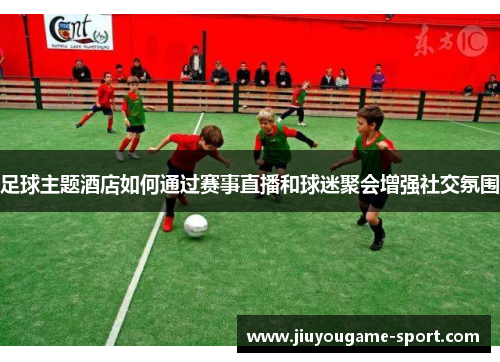 足球主题酒店如何通过赛事直播和球迷聚会增强社交氛围